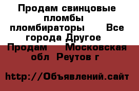 Продам свинцовые пломбы , пломбираторы... - Все города Другое » Продам   . Московская обл.,Реутов г.